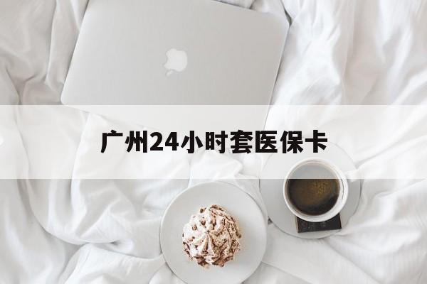 沈阳广州24小时套医保卡(广州哪里有套医保卡地方)