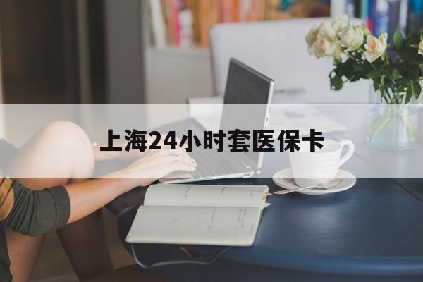 沈阳上海24小时套医保卡(上海套医保卡一般几个点)