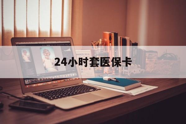 沈阳24小时套医保卡(24小时套医保卡微信的优势)
